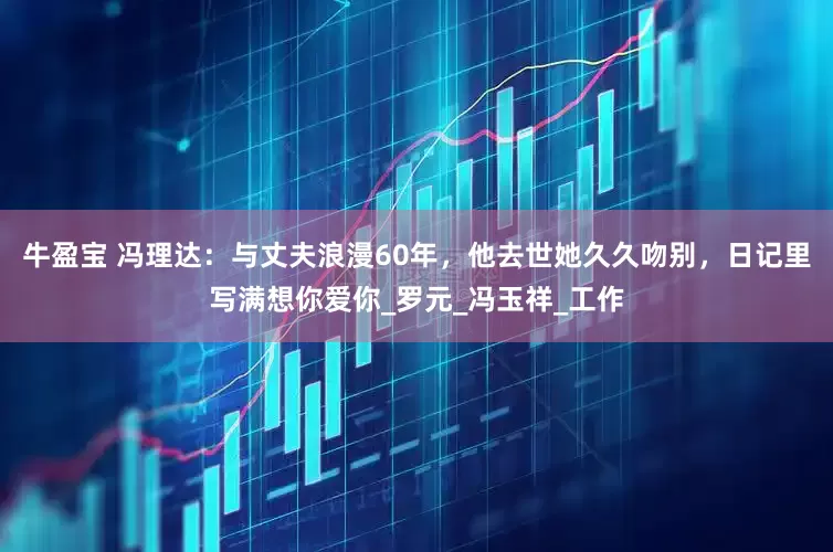 牛盈宝 冯理达：与丈夫浪漫60年，他去世她久久吻别，日记里写满想你爱你_罗元_冯玉祥_工作