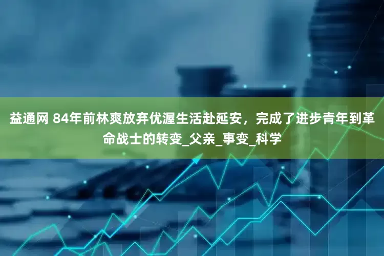 益通网 84年前林爽放弃优渥生活赴延安，完成了进步青年到革命战士的转变_父亲_事变_科学