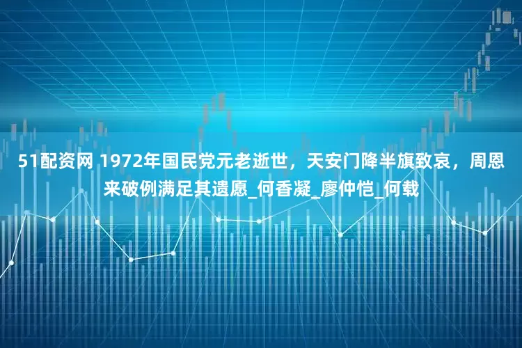 51配资网 1972年国民党元老逝世，天安门降半旗致哀，周恩来破例满足其遗愿_何香凝_廖仲恺_何载