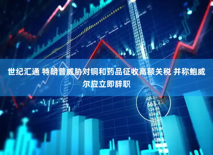 世纪汇通 特朗普威胁对铜和药品征收高额关税 并称鲍威尔应立即辞职