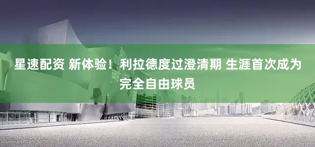 星速配资 新体验！利拉德度过澄清期 生涯首次成为完全自由球员