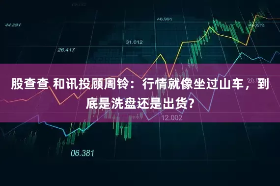 股查查 和讯投顾周铃：行情就像坐过山车，到底是洗盘还是出货？