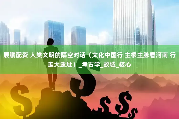 展鵬配资 人类文明的隔空对话（文化中国行 主根主脉看河南 行走大遗址）_考古学_故城_核心