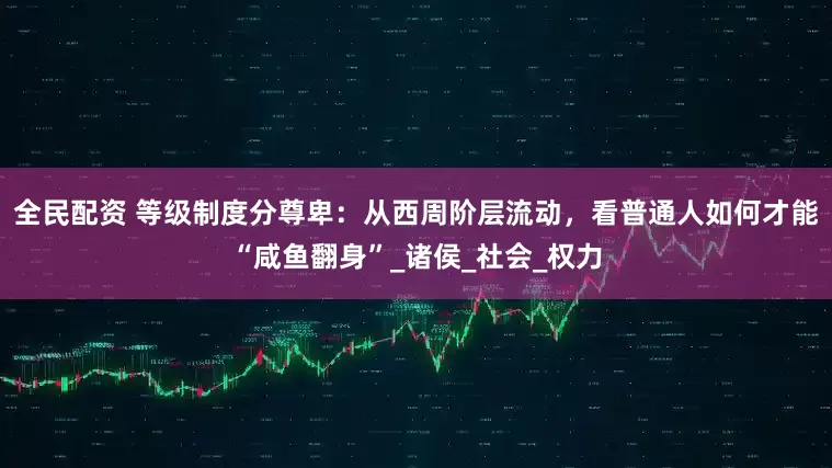 全民配资 等级制度分尊卑：从西周阶层流动，看普通人如何才能“咸鱼翻身”_诸侯_社会_权力