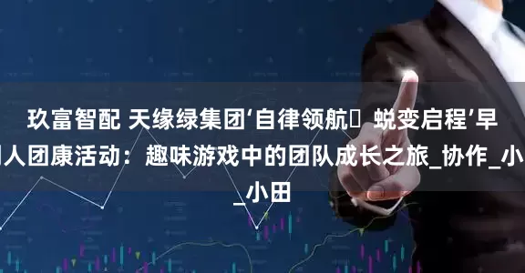 玖富智配 天缘绿集团‘自律领航・蜕变启程’早到人团康活动：趣味游戏中的团队成长之旅_协作_小田