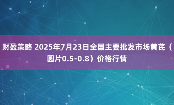 财盈策略 2025年7月23日全国主要批发市场黄芪（圆片0.5-0.8）价格行情