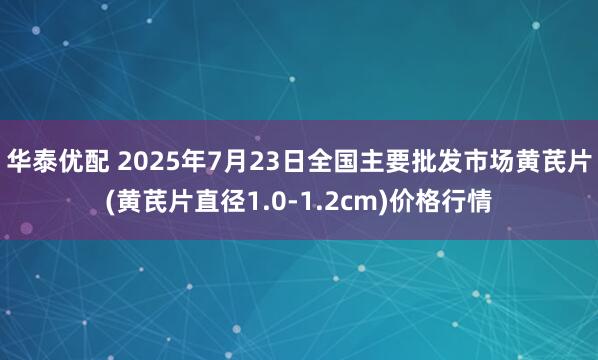 华泰优配 2025年7月23日全国主要批发市场黄芪片(黄芪片直径1.0-1.2cm)价格行情