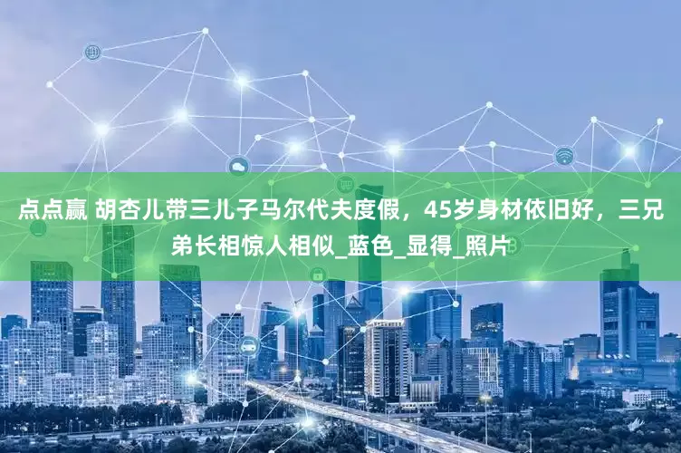 点点赢 胡杏儿带三儿子马尔代夫度假，45岁身材依旧好，三兄弟长相惊人相似_蓝色_显得_照片