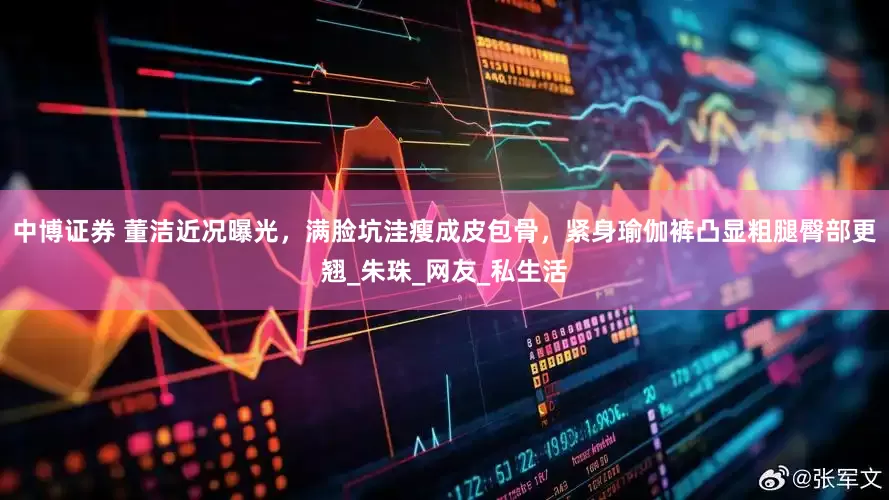 中博证券 董洁近况曝光，满脸坑洼瘦成皮包骨，紧身瑜伽裤凸显粗腿臀部更翘_朱珠_网友_私生活