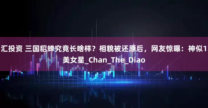 丰汇投资 三国貂蝉究竟长啥样？相貌被还原后，网友惊曝：神似1貌美女星_Chan_The_Diao