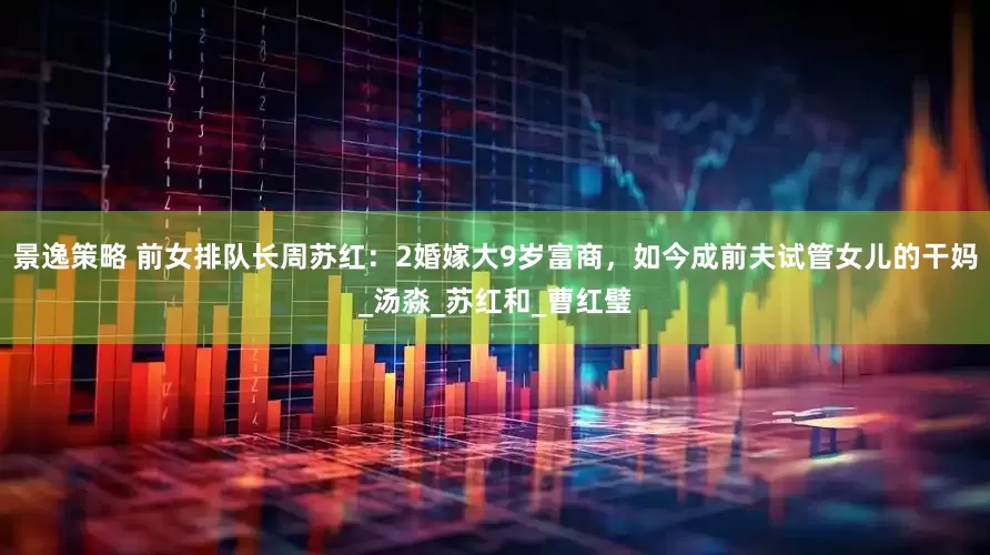 景逸策略 前女排队长周苏红：2婚嫁大9岁富商，如今成前夫试管女儿的干妈_汤淼_苏红和_曹红璧