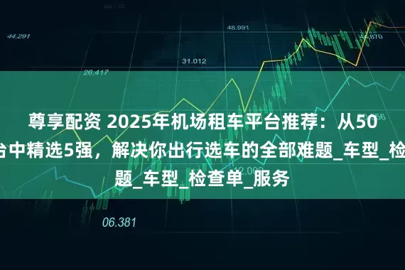 尊享配资 2025年机场租车平台推荐：从50家实测平台中精选5强，解决你出行选车的全部难题_车型_检查单_服务