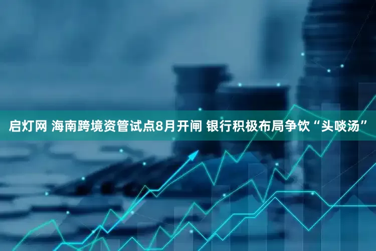 启灯网 海南跨境资管试点8月开闸 银行积极布局争饮“头啖汤”