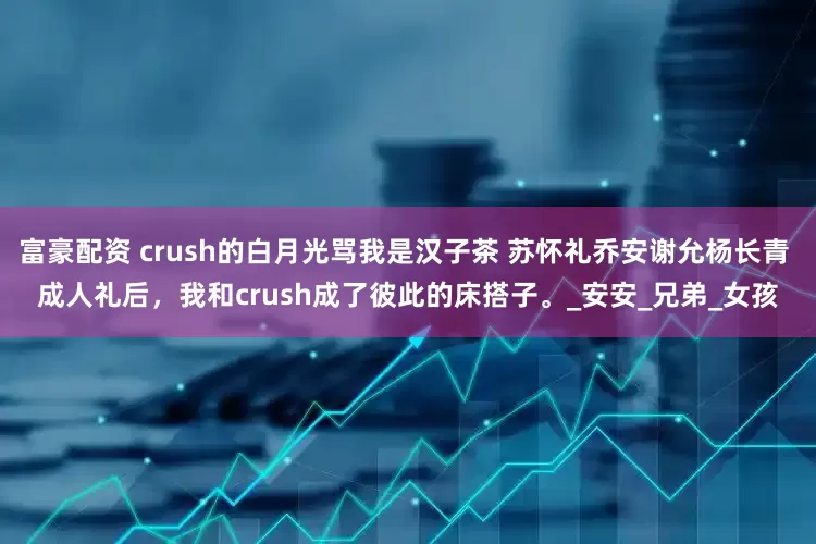 富豪配资 crush的白月光骂我是汉子茶 苏怀礼乔安谢允杨长青 成人礼后，我和crush成了彼此的床搭子。_安安_兄弟_女孩
