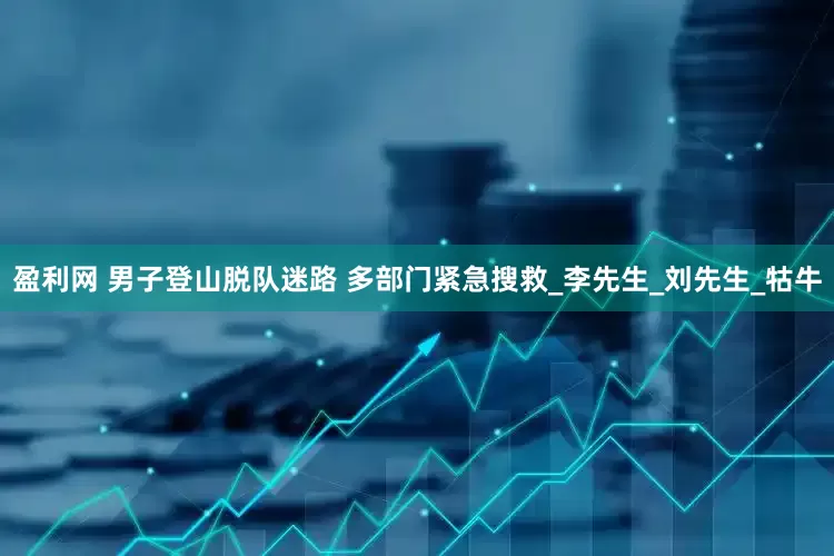 盈利网 男子登山脱队迷路 多部门紧急搜救_李先生_刘先生_牯牛