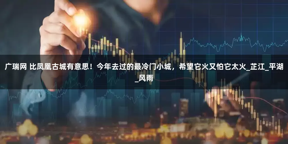 广瑞网 比凤凰古城有意思！今年去过的最冷门小城，希望它火又怕它太火_芷江_平湖_风雨