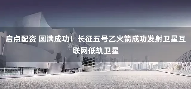 启点配资 圆满成功！长征五号乙火箭成功发射卫星互联网低轨卫星