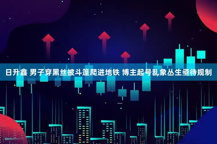 日升鑫 男子穿黑丝披斗篷爬进地铁 博主起号乱象丛生亟待规制
