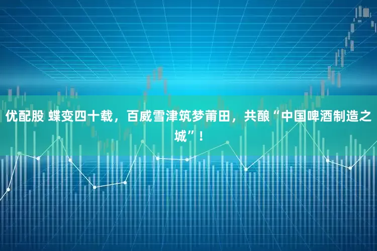 优配股 蝶变四十载，百威雪津筑梦莆田，共酿“中国啤酒制造之城”！