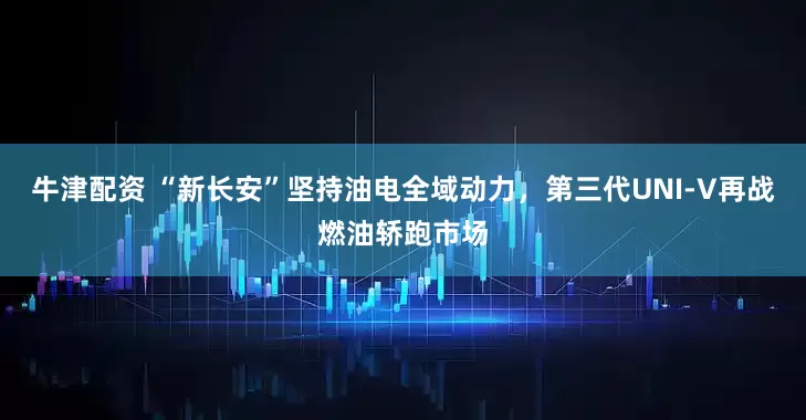 牛津配资 “新长安”坚持油电全域动力，第三代UNI-V再战燃油轿跑市场