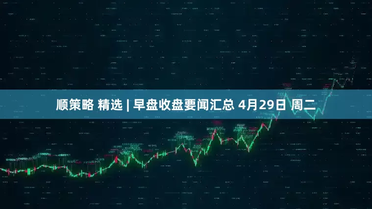 顺策略 精选 | 早盘收盘要闻汇总 4月29日 周二