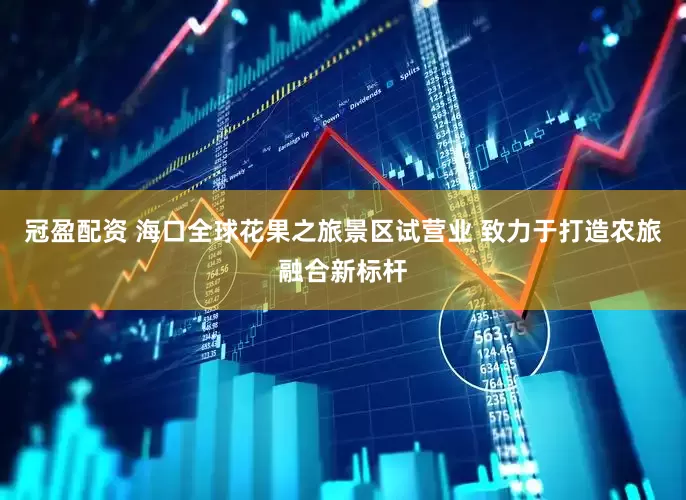 冠盈配资 海口全球花果之旅景区试营业 致力于打造农旅融合新标杆