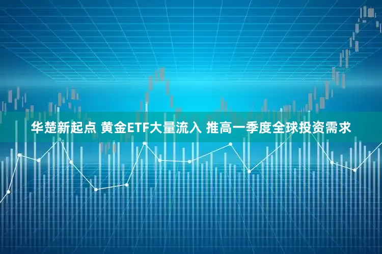华楚新起点 黄金ETF大量流入 推高一季度全球投资需求