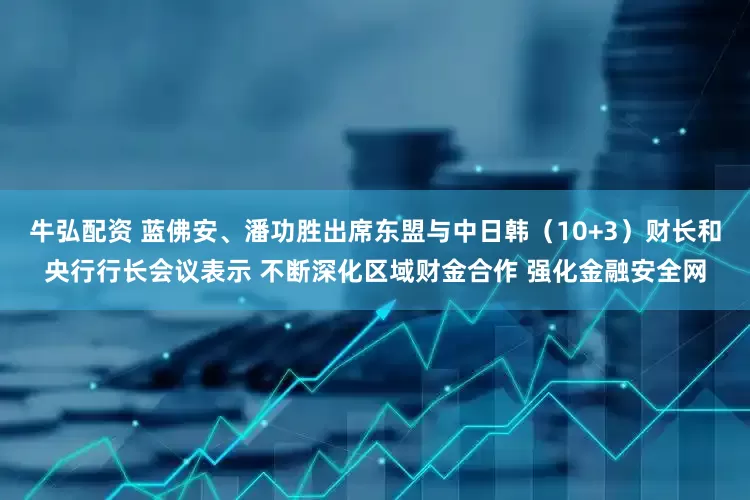 牛弘配资 蓝佛安、潘功胜出席东盟与中日韩（10+3）财长和央行行长会议表示 不断深化区域财金合作 强化金融安全网