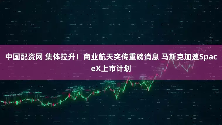 中国配资网 集体拉升！商业航天突传重磅消息 马斯克加速SpaceX上市计划