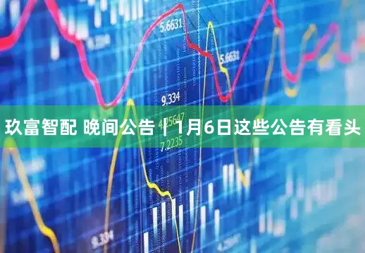 玖富智配 晚间公告｜1月6日这些公告有看头