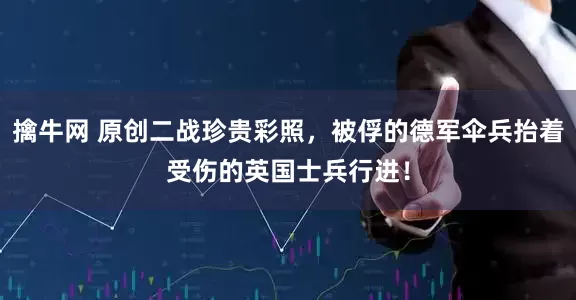 擒牛网 原创二战珍贵彩照，被俘的德军伞兵抬着受伤的英国士兵行进！