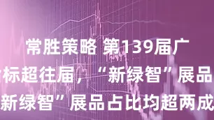 常胜策略 第139届广交会多项指标超往届，“新绿智”展品占比均超两成