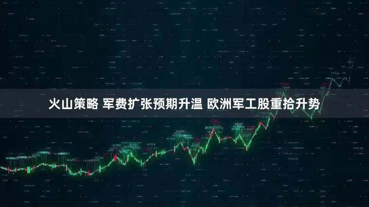火山策略 军费扩张预期升温 欧洲军工股重拾升势