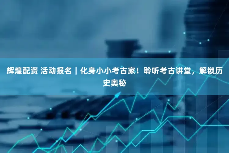 辉煌配资 活动报名｜化身小小考古家！聆听考古讲堂，解锁历史奥秘